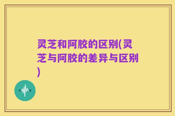 灵芝和阿胶的区别(灵芝与阿胶的差异与区别)