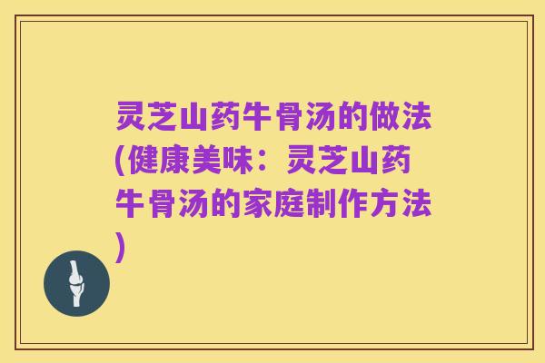 灵芝山药牛骨汤的做法(健康美味：灵芝山药牛骨汤的家庭制作方法)