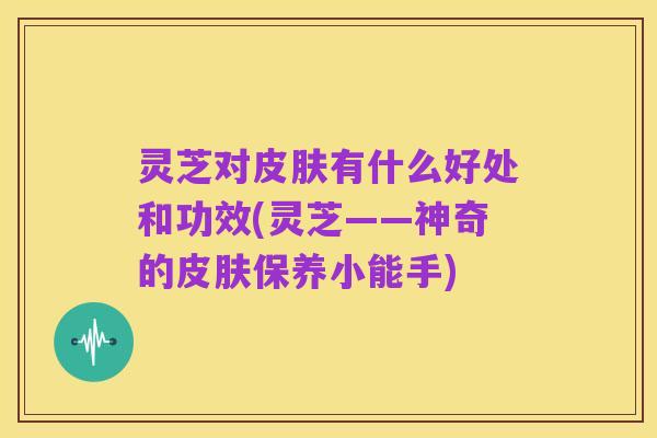 灵芝对皮肤有什么好处和功效(灵芝——神奇的皮肤保养小能手)