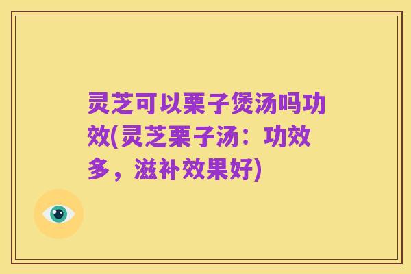 灵芝可以栗子煲汤吗功效(灵芝栗子汤:功效多,滋补效果好)