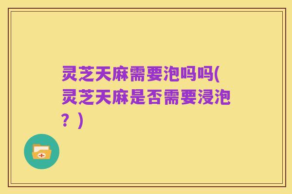 灵芝天麻需要泡吗吗(灵芝天麻是否需要浸泡?)