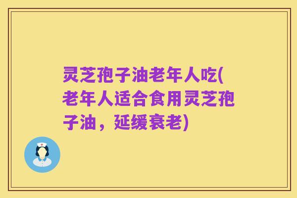 灵芝孢子油老年人吃(老年人适合食用灵芝孢子油，延缓衰老)