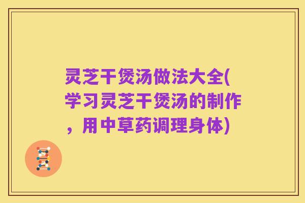 灵芝干煲汤做法大全(学习灵芝干煲汤的制作,用中草药调理身体)
