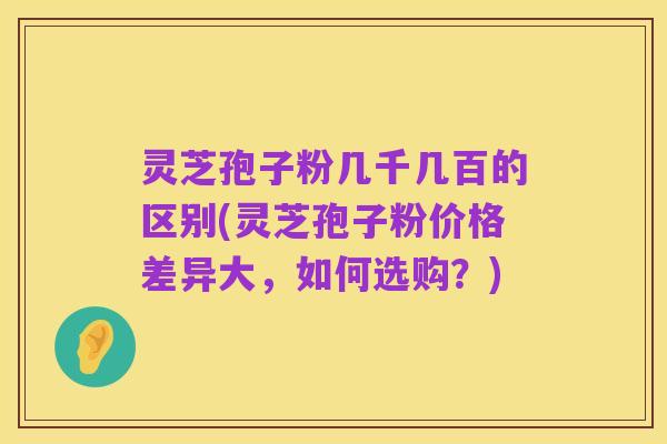 灵芝孢子粉几千几百的区别(灵芝孢子粉价格差异大,如何选购?)