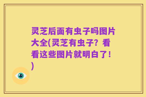 灵芝后面有虫子吗图片大全(灵芝有虫子?看看这些图片就明白了!)