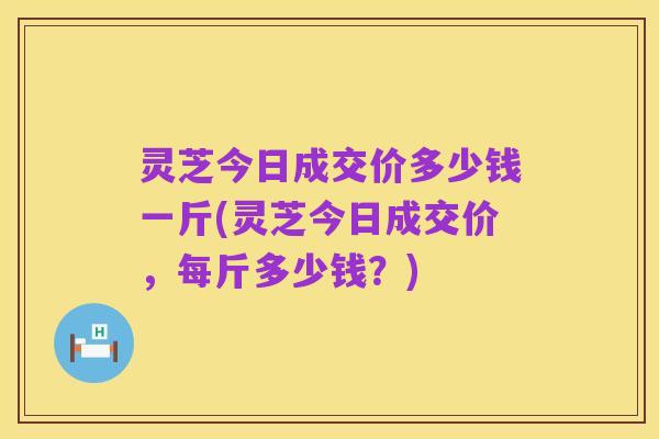 灵芝今日成交价多少钱一斤(灵芝今日成交价,每斤多少钱?)