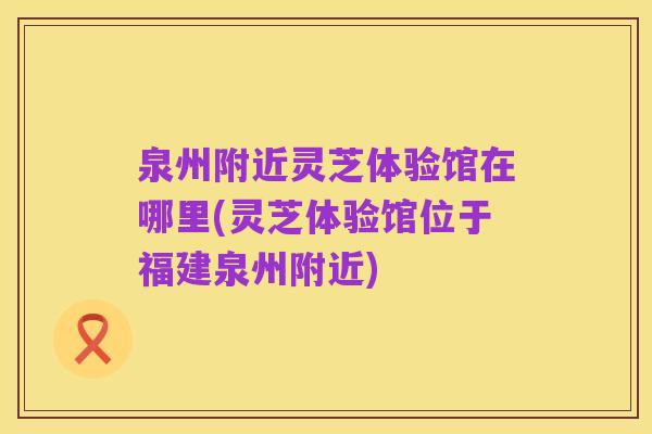 泉州附近灵芝体验馆在哪里(灵芝体验馆位于福建泉州附近)