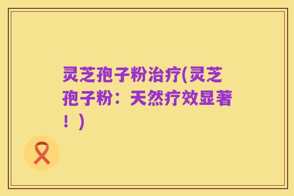 灵芝孢子粉治疗(灵芝孢子粉:天然疗效显著!)