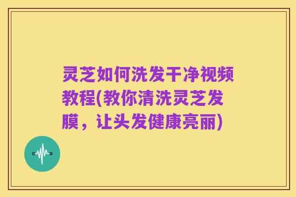 灵芝如何洗发干净视频教程(教你清洗灵芝发膜，让头发健康亮丽)