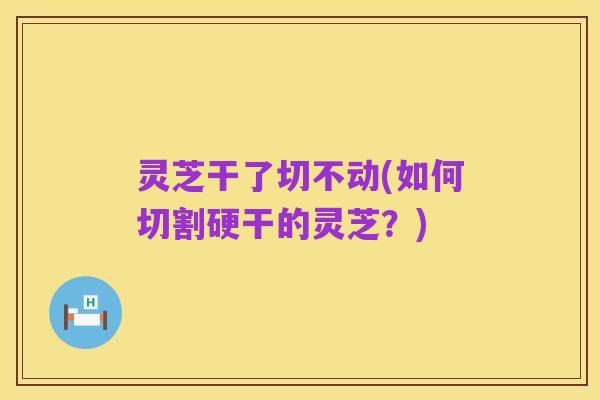 灵芝干了切不动(如何切割硬干的灵芝?)