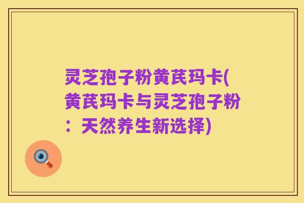 灵芝孢子粉黄芪玛卡(黄芪玛卡与灵芝孢子粉：天然养生新选择)