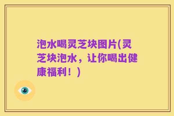 泡水喝灵芝块图片(灵芝块泡水,让你喝出健康福利!)