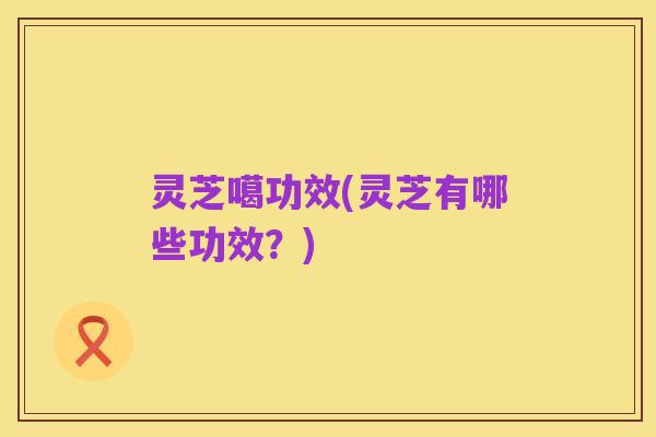 灵芝噶功效(灵芝有哪些功效?)