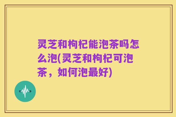 灵芝和枸杞能泡茶吗怎么泡(灵芝和枸杞可泡茶,如何泡最好)
