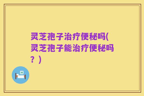灵芝孢子治疗便秘吗(灵芝孢子能治疗便秘吗?)