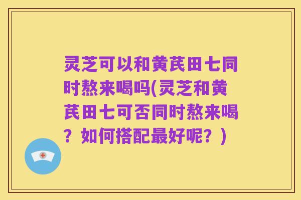 灵芝可以和黄芪田七同时熬来喝吗(灵芝和黄芪田七可否同时熬来喝?如何搭配最好呢?)