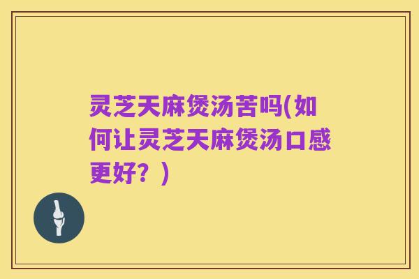 灵芝天麻煲汤苦吗(如何让灵芝天麻煲汤口感更好?)