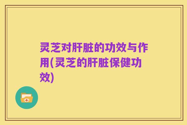 灵芝对肝脏的功效与作用(灵芝的肝脏保健功效)