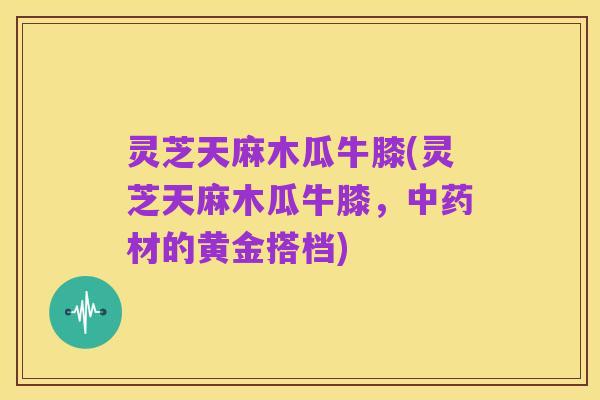 灵芝天麻木瓜牛膝(灵芝天麻木瓜牛膝，中药材的黄金搭档)