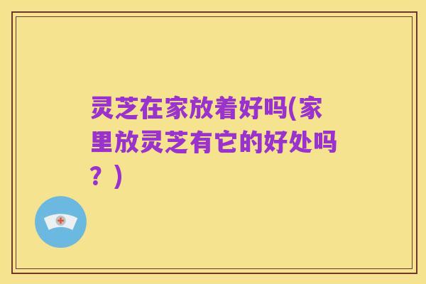 灵芝在家放着好吗(家里放灵芝有它的好处吗?)