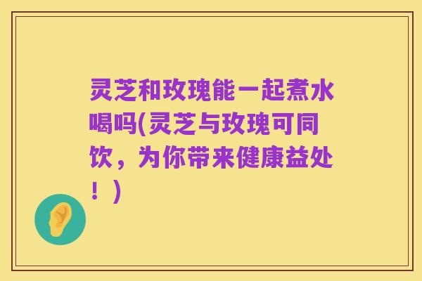灵芝和玫瑰能一起煮水喝吗(灵芝与玫瑰可同饮，为你带来健康益处！)