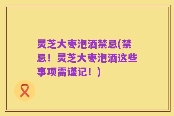 灵芝大枣泡酒禁忌(禁忌!灵芝大枣泡酒这些事项需谨记!)