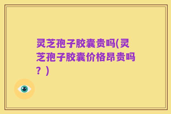 灵芝孢子胶囊贵吗(灵芝孢子胶囊价格昂贵吗?)