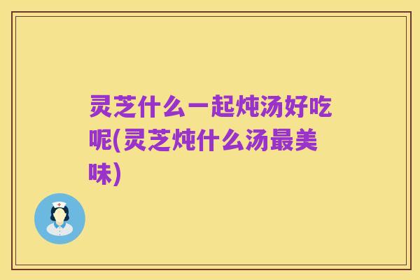 灵芝什么一起炖汤好吃呢(灵芝炖什么汤最美味)