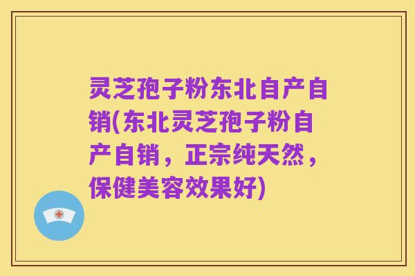 灵芝孢子粉东北自产自销(东北灵芝孢子粉自产自销,正宗纯天然,保健美容效果好)