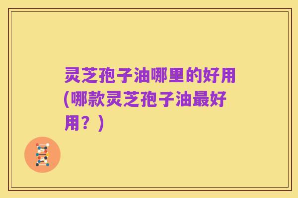 灵芝孢子油哪里的好用(哪款灵芝孢子油最好用？)