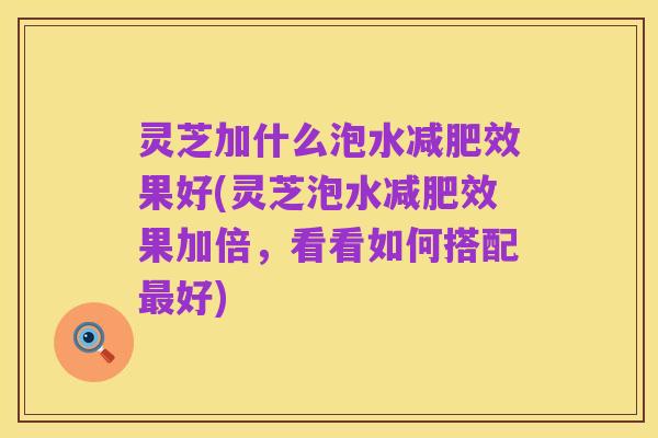 灵芝加什么泡水减肥效果好(灵芝泡水减肥效果加倍，看看如何搭配最好)