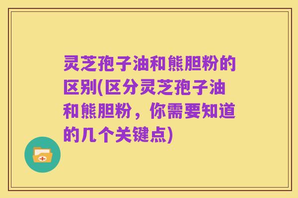 灵芝孢子油和熊胆粉的区别(区分灵芝孢子油和熊胆粉，你需要知道的几个关键点)