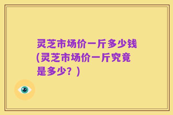 灵芝市场价一斤多少钱(灵芝市场价一斤究竟是多少?)