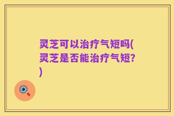 灵芝可以治疗气短吗(灵芝是否能治疗气短？)