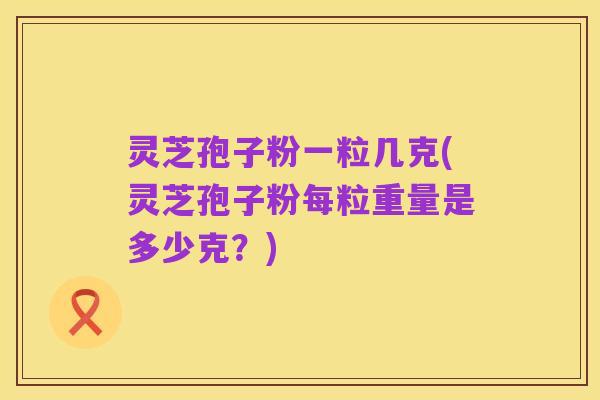 灵芝孢子粉一粒几克(灵芝孢子粉每粒重量是多少克？)