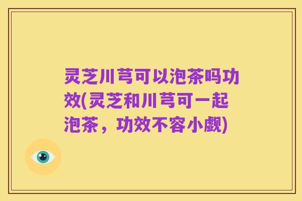 灵芝川芎可以泡茶吗功效(灵芝和川芎可一起泡茶,功效不容小觑)