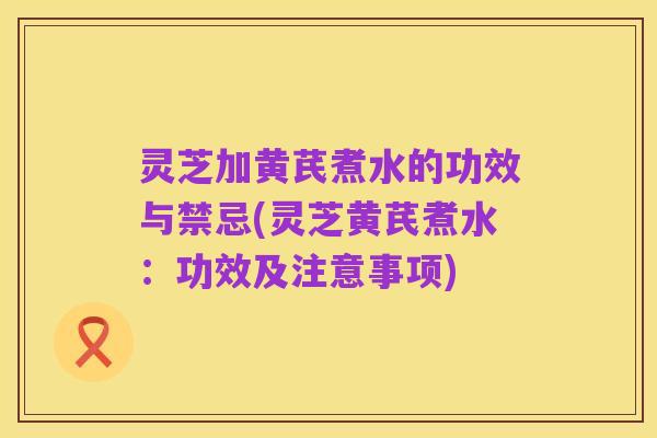 灵芝加黄芪煮水的功效与禁忌(灵芝黄芪煮水:功效及注意事项)