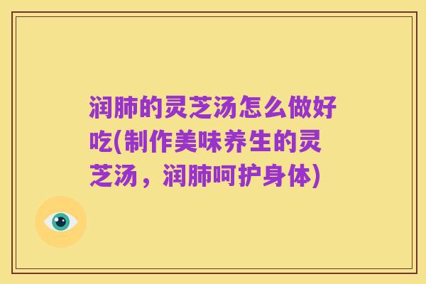 润肺的灵芝汤怎么做好吃(制作美味养生的灵芝汤,润肺呵护身体)