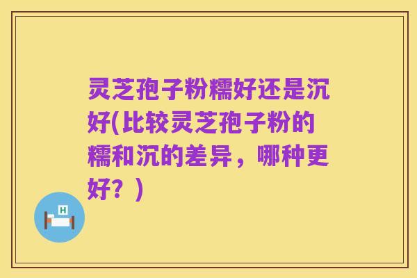 灵芝孢子粉糯好还是沉好(比较灵芝孢子粉的糯和沉的差异,哪种更好?)