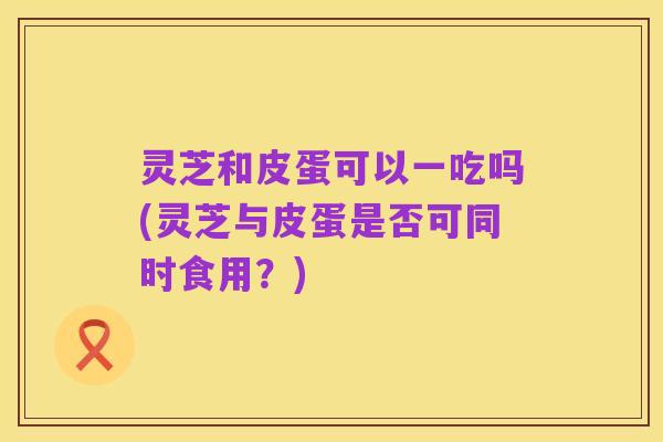 灵芝和皮蛋可以一吃吗(灵芝与皮蛋是否可同时食用?)