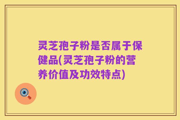 灵芝孢子粉是否属于保健品(灵芝孢子粉的营养价值及功效特点)