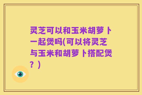 灵芝可以和玉米胡萝卜一起煲吗(可以将灵芝与玉米和胡萝卜搭配煲？)