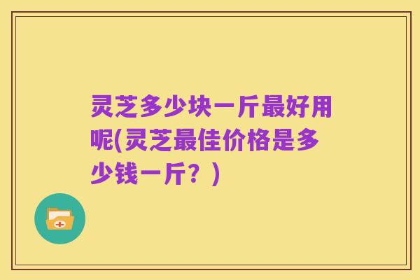 灵芝多少块一斤最好用呢(灵芝最佳价格是多少钱一斤?)