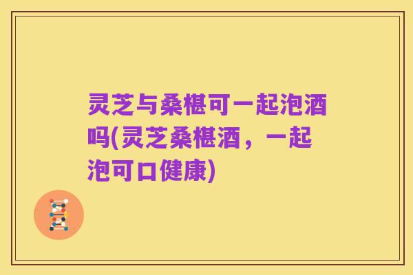 灵芝与桑椹可一起泡酒吗(灵芝桑椹酒，一起泡可口健康)