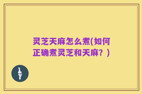灵芝天麻怎么煮(如何正确煮灵芝和天麻?)