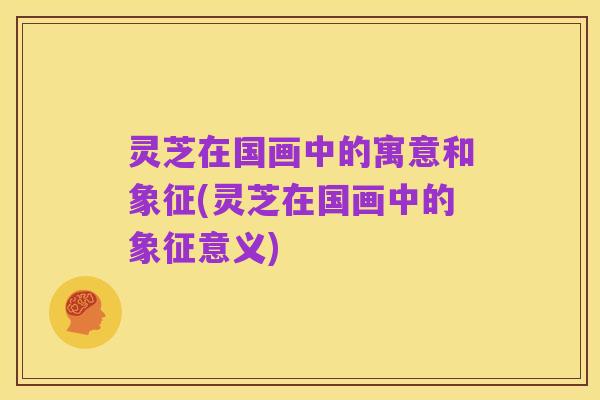 灵芝在国画中的寓意和象征(灵芝在国画中的象征意义)