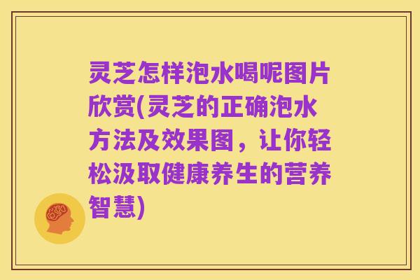 灵芝怎样泡水喝呢图片欣赏(灵芝的正确泡水方法及效果图，让你轻松汲取健康养生的营养智慧)