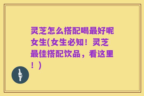 灵芝怎么搭配喝最好呢女生(女生必知!灵芝最佳搭配饮品,看这里!)