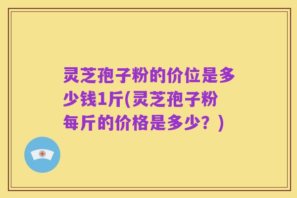 灵芝孢子粉的价位是多少钱1斤(灵芝孢子粉每斤的价格是多少?)