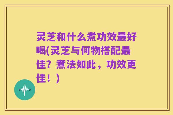 灵芝和什么煮功效最好喝(灵芝与何物搭配最佳?煮法如此,功效更佳!)